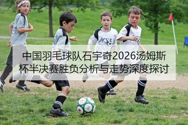 中国羽毛球队石宇奇2026汤姆斯杯半决赛胜负分析与走势深度探讨